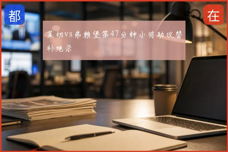 莱切vs弗赖堡第47分钟小将助攻替补绝杀